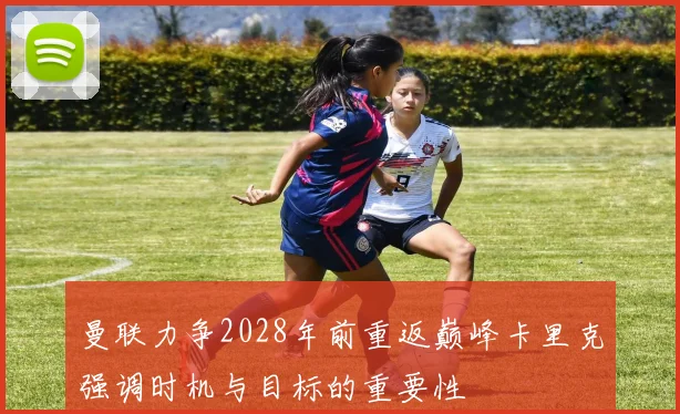曼联力争2028年前重返巅峰卡里克强调时机与目标的重要性
