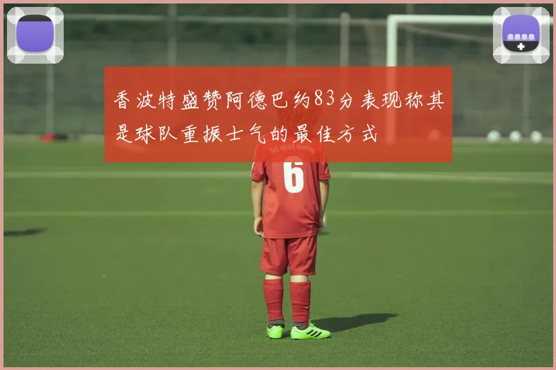 香波特盛赞阿德巴约83分表现称其是球队重振士气的最佳方式